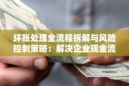 北京坏账处理全流程拆解与风险控制策略：解决企业现金流顽疾的实战指南