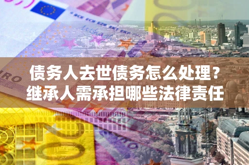 北京债务人去世债务怎么处理？继承人需承担哪些法律责任？